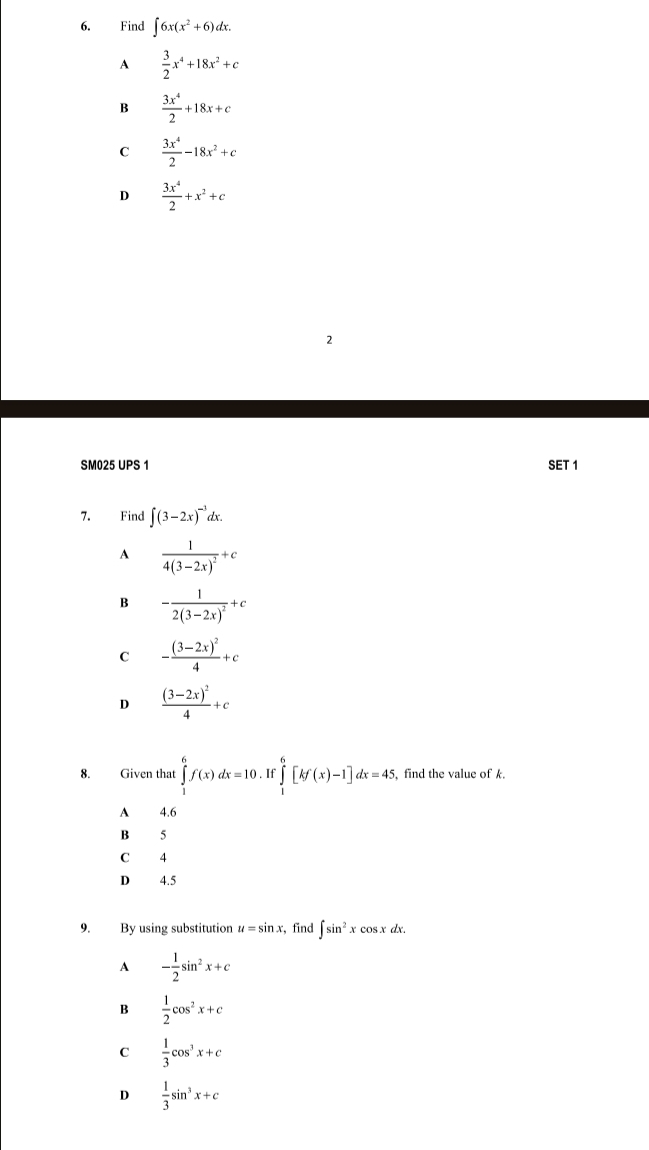 Find ∈t 6x(x^2+6)dx.
A  3/2 x^4+18x^2+c
B  3x^4/2 +18x+c
C  3x^4/2 -18x^2+c
D  3x^4/2 +x^2+c
2
SM025 UPS 1 SET 1
7. Find ∈t (3-2x)^-3dx.
A frac 14(3-2x)^2+c
B -frac 12(3-2x)^2+c
C -frac (3-2x)^24+c
D frac (3-2x)^24+c
8. Given that ∈tlimits _1^(6f(x)dx=10. ∈tlimits _1^6[kf(x)-1]dx=45 , find the value of k.
A 4.6
B 5
C 4
D 4.5
9. By using substitution u=sin x , find ∈t sin ^2)xcos xdx.
A - 1/2 sin^2x+c
4  1/2 cos^2x+c
C  1/3 cos^3x+c
D  1/3 sin^3x+c