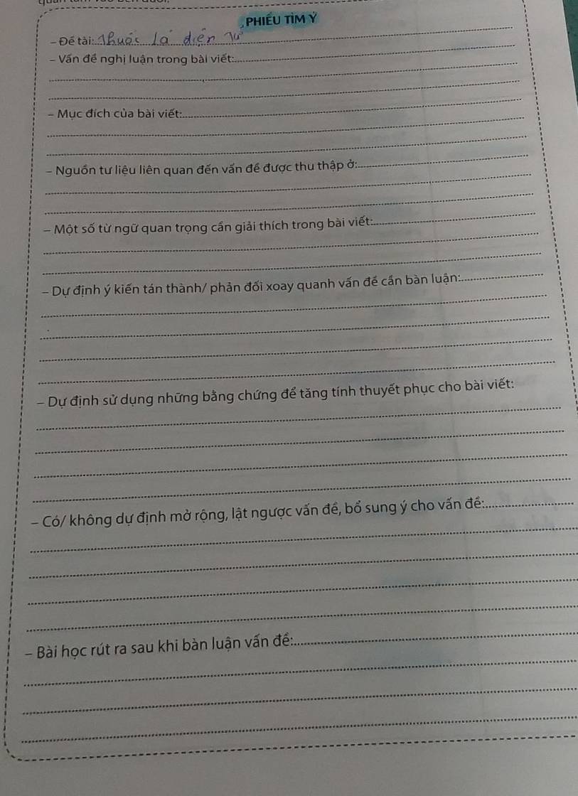 PhiếU TIM Ý
- Đế tài: 
_ 
_- Vấn đề nghị luận trong bài viết: 
_ 
_ 
_- Mục đích của bài viết: 
_ 
_ 
_ 
_ 
- Nguồn tư liệu liên quan đến vấn đề được thu thập ở: 
_ 
_ 
_ 
- Một số từ ngữ quan trọng cấn giải thích trong bài viết 
_ 
_ 
_ 
- Dự định ý kiến tán thành/ phản đối xoay quanh vấn đế cần bàn luận: 
_ 
_ 
_ 
_ 
- Dự định sử dụng những bằng chứng để tăng tính thuyết phục cho bài viết: 
_ 
_ 
_ 
_ 
- Có/ không dự định mở rộng, lật ngược vấn đề, bổ sung ý cho vấn đề:_ 
_ 
_ 
_ 
_ 
_ 
- Bài học rút ra sau khi bàn luận vấn đề: 
_ 
_ 
_