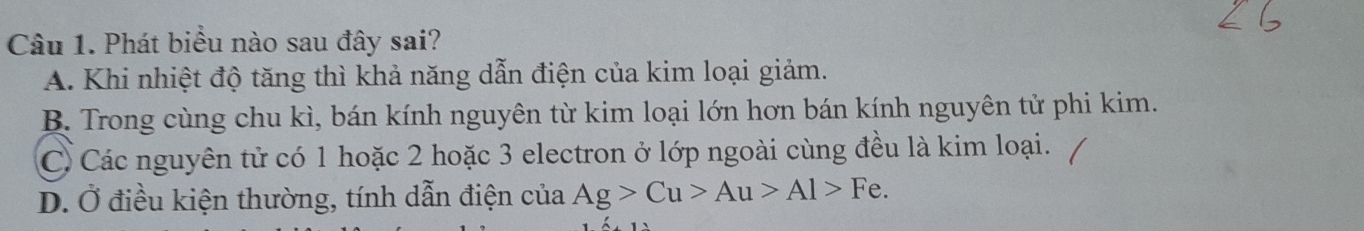 Phát biểu nào sau đây sai?
A. Khi nhiệt độ tăng thì khả năng dẫn điện của kim loại giảm.
B. Trong cùng chu kì, bán kính nguyên từ kim loại lớn hơn bán kính nguyên tử phi kim.
C. Các nguyên tử có 1 hoặc 2 hoặc 3 electron ở lớp ngoài cùng đều là kim loại.
D. Ở điều kiện thường, tính dẫn điện của Ag>Cu>Au>Al>Fe.