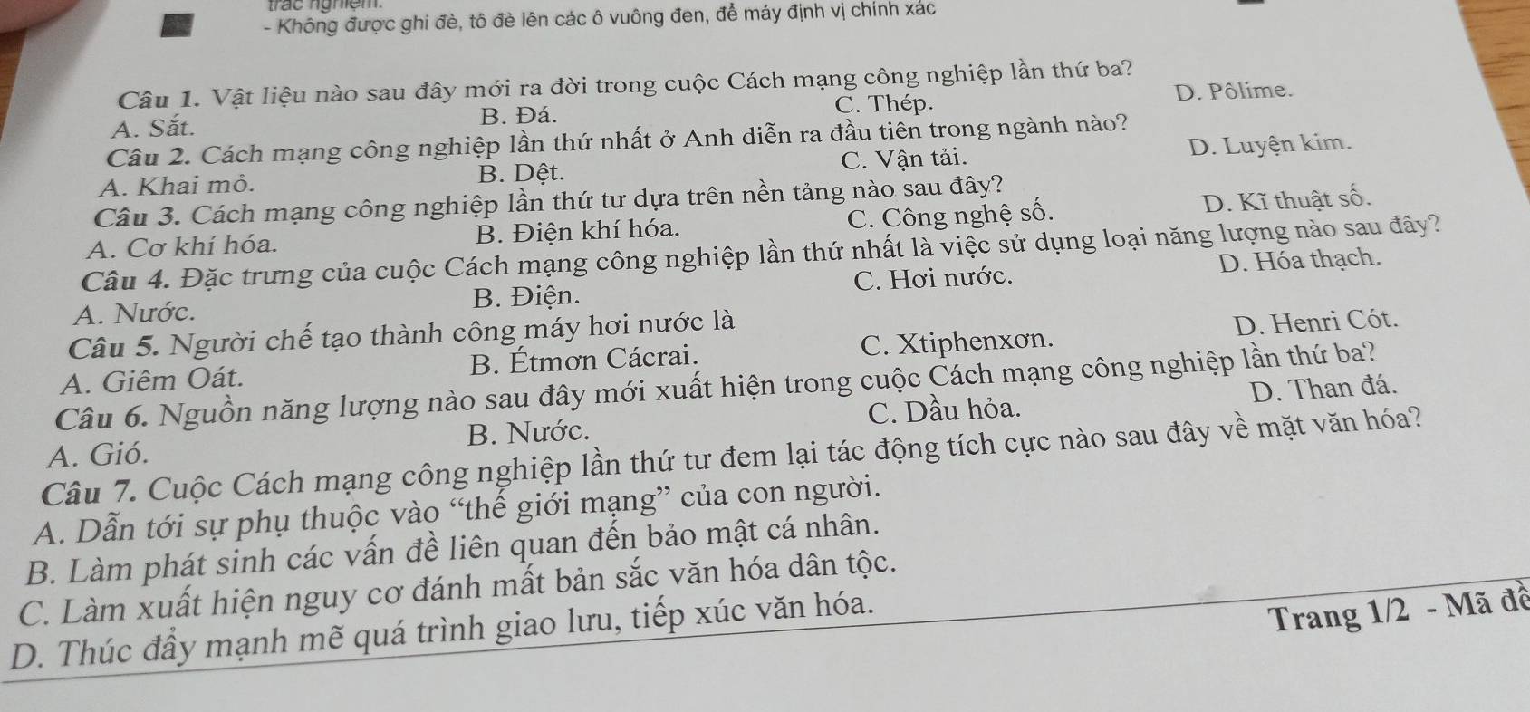 Không được ghi đè, tô đè lên các ô vuông đen, để máy định vị chính xác
Câu 1. Vật liệu nào sau đây mới ra đời trong cuộc Cách mạng công nghiệp lần thứ ba?
C. Thép.
A. Sắt. B. Đá. D. Pôlime.
Câu 2. Cách mạng công nghiệp lần thứ nhất ở Anh diễn ra đầu tiên trong ngành nào?
A. Khai mỏ. B. Dệt. C. Vận tải. D. Luyện kim.
Câu 3. Cách mạng công nghiệp lần thứ tư dựa trên nền tảng nào sau đây?
A. Cơ khí hóa. B. Điện khí hóa. C. Công nghệ số. D. Kĩ thuật số.
Câu 4. Đặc trưng của cuộc Cách mạng công nghiệp lần thứ nhất là việc sử dụng loại năng lượng nào sau đây?
C. Hơi nước.
A. Nước. B. Điện. D. Hóa thạch.
Câu 5. Người chế tạo thành công máy hơi nước là
A. Giêm Oát. B. Étmơn Cácrai. C. Xtiphenxơn. D. Henri Cót.
Câu 6. Nguồn năng lượng nào sau đây mới xuất hiện trong cuộc Cách mạng công nghiệp lần thứ ba?
A. Gió. B. Nước. C. Dầu hỏa. D. Than đá.
Câu 7. Cuộc Cách mạng công nghiệp lần thứ tư đem lại tác động tích cực nào sau đây về mặt văn hóa?
A. Dẫn tới sự phụ thuộc vào “thế giới mạng” của con người.
B. Làm phát sinh các vấn đề liên quan đến bảo mật cá nhân.
C. Làm xuất hiện nguy cơ đánh mất bản sắc văn hóa dân tộc.
D. Thúc đầy mạnh mẽ quá trình giao lưu, tiếp xúc văn hóa.
Trang 1/2 - Mã đề