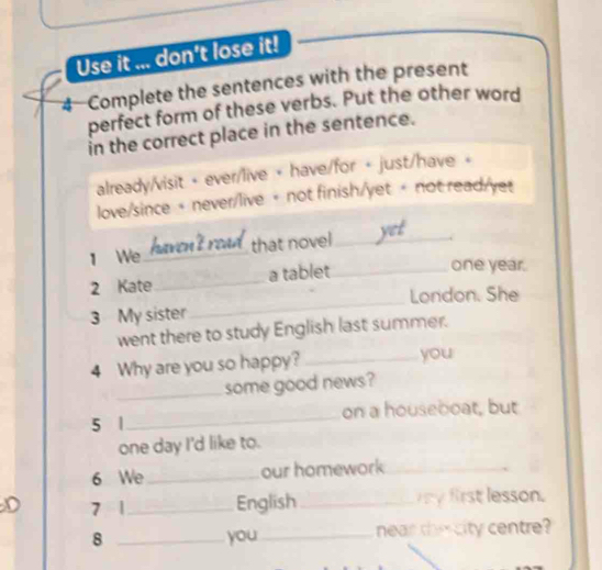 Use it ... don't lose it!
4 Complete the sentences with the present
perfect form of these verbs. Put the other word
in the correct place in the sentence.
already/visit + ever/live + have/for + just/have +
love/since + never/live