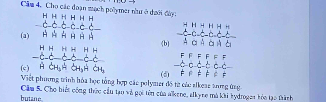 no 
Câu 4. Cho các đoạn mạch polymer như ở dưới đây: 
(a) beginarrayr A_4,9,9,9,9,114,18,12,2 6,2,2,2,2,36,4 wh,3,4,4,4,14,1 wh,2,2,3,4,5,4,52,6,2,endarray
(b)
beginarrayr HHHHHH -C-C-C-C-C-C- HCHOHCendvmatrix
F FF FF F 
(c 
.c- C C C_ 
(d) F F F F F F 
V ng hợp các polymer đó từ các alkene tương ứng. 
Câu 5. Cho biết công thức cấu tạo và gọi tên của alkene, alkyne mà khi hydrogen hóa tạo thành 
butane.