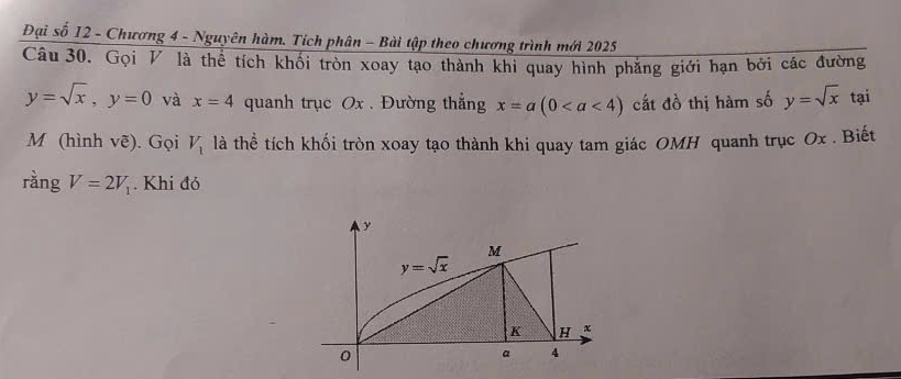 Đại số 12 - Chương 4 - Nguyên hàm. Tích phân - Bài tập theo chương trình mới 2025
Câu 30. Gọi V là thể tích khối tròn xoay tạo thành khi quay hình phẳng giới hạn bởi các đường
y=sqrt(x),y=0 và x=4 quanh trục Ox . Đường thẳng x=a(0 cất đồ thị hàm số y=sqrt(x) tại
M (hình vẽ). Gọi V_1 là thể tích khối tròn xoay tạo thành khi quay tam giác OMH quanh trục Ox . Biết
rằng V=2V_1. Khi đó