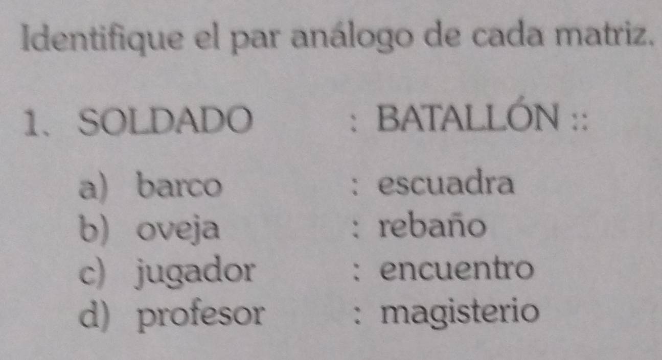 Identifique el par análogo de cada matriz.
1. SOLDADO : BATALLÓN ::
a) barco : escuadra
b) oveja : rebaño
c) jugador : encuentro
d) profesor : magisterio