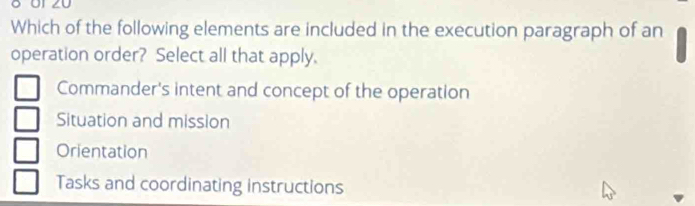 Which of the following elements are included in the execution paragraph of an
operation order? Select all that apply.
Commander's intent and concept of the operation
Situation and mission
Orientation
Tasks and coordinating instructions