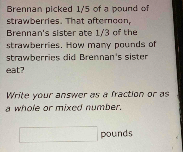 Brennan picked 1/5 of a pound of 
strawberries. That afternoon, 
Brennan's sister ate 1/3 of the 
strawberries. How many pounds of 
strawberries did Brennan's sister 
eat? 
Write your answer as a fraction or as 
a whole or mixed number.
□ pounds