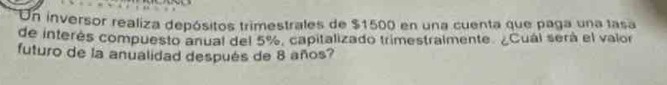 Un inversor realiza depósitos trimestrales de $1500 en una cuenta que paga una tasa 
de interés compuesto anual del 5%, capitalizado trimestralmente. ¿Cuál será el valor 
futuro de la anualidad después de 8 años?