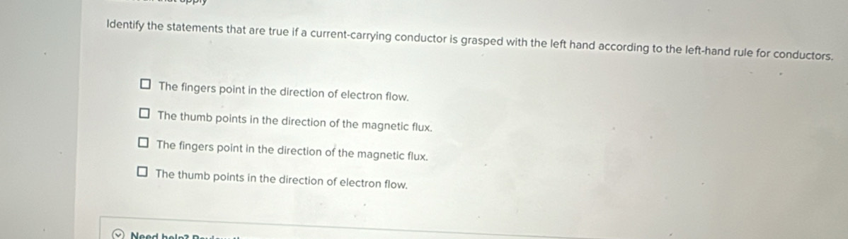 ldentify the statements that are true if a current-carrying conductor is grasped with the left hand according to the left-hand rule for conductors.
The fingers point in the direction of electron flow.
The thumb points in the direction of the magnetic flux.
The fingers point in the direction of the magnetic flux.
The thumb points in the direction of electron flow.
Need