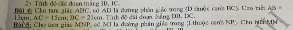 Tính độ dài đoạn thắng IB, IC. 
Bài 4: Cho tam giác ABC, có AD là đường phân giác trong (D thuộc cạnh BC). Cho biết AB=
12çm; AC=15cm; BC=21cm. Tính độ dài đoạn thẳng DB, DC. 
Bài 5: Cho tam giác MNP, có MI là đường phân giác trong (I thuộc cạnh NP). Cho biết MN =