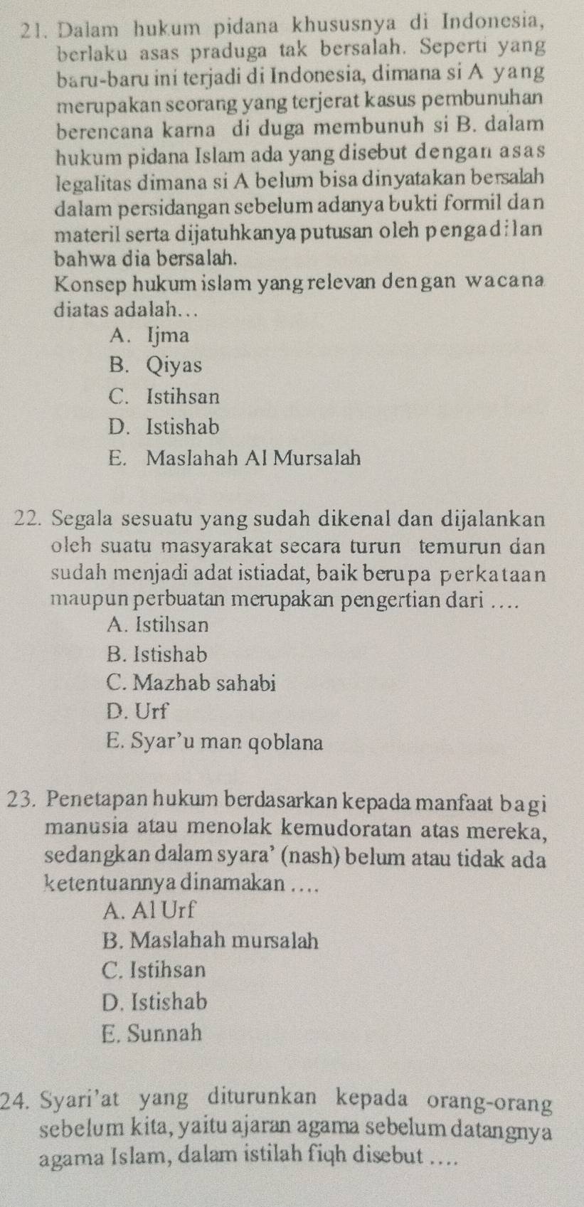 Dalam hukum pidana khususnya di Indonesia,
berlaku asas praduga tak bersalah. Seperti yang
baru-baru ini terjadi di Indonesia, dimana si A yang
merupakan seorang yang terjerat kasus pembunuhan
berencana karna di duga membunuh si B. dalam
hukum pidana Islam ada yang disebut dengan asas
legalitas dimana si A belum bisa dinyatakan bersalah
dalam persidangan sebelum adanya bukti formil dan
materil serta dijatuhkanya putusan oleh pengadilan
bahwa dia bersalah.
Konsep hukum islam yang relevan dengan wacana
diatas adalah. ..
A. Ijma
B. Qiyas
C. Istihsan
D. Istishab
E. Maslahah Al Mursalah
22. Segala sesuatu yang sudah dikenal dan dijalankan
oleh suatu masyarakat secara turun temurun dan 
sudah menjadi adat istiadat, baik berupa perkataan
maupun perbuatan merupakan pengertian dari ....
A. Istihsan
B. Istishab
C. Mazhab sahabi
D. Urf
E. Syar’u man qoblana
23. Penetapan hukum berdasarkan kepada manfaat bagi
manusia atau menolak kemudoratan atas mereka,
sedangkan dalam syara’ (nash) belum atau tidak ada
ketentuannya dinamakan ....
A. Al Urf
B. Maslahah mursalah
C. Istihsan
D. Istishab
E. Sunnah
24. Syari’at yang diturunkan kepada orang-orang
sebelum kita, yaitu ajaran agama sebelum datangnya
agama Islam, dalam istilah fiqh disebut ....