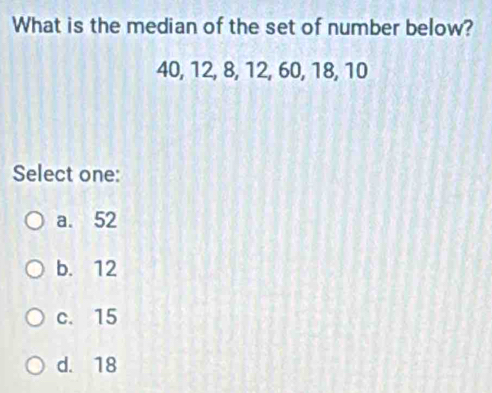 What is the median of the set of number below?
40, 12, 8, 12, 60, 18, 10
Select one:
a. 52
b. 12
c. 15
d. 18