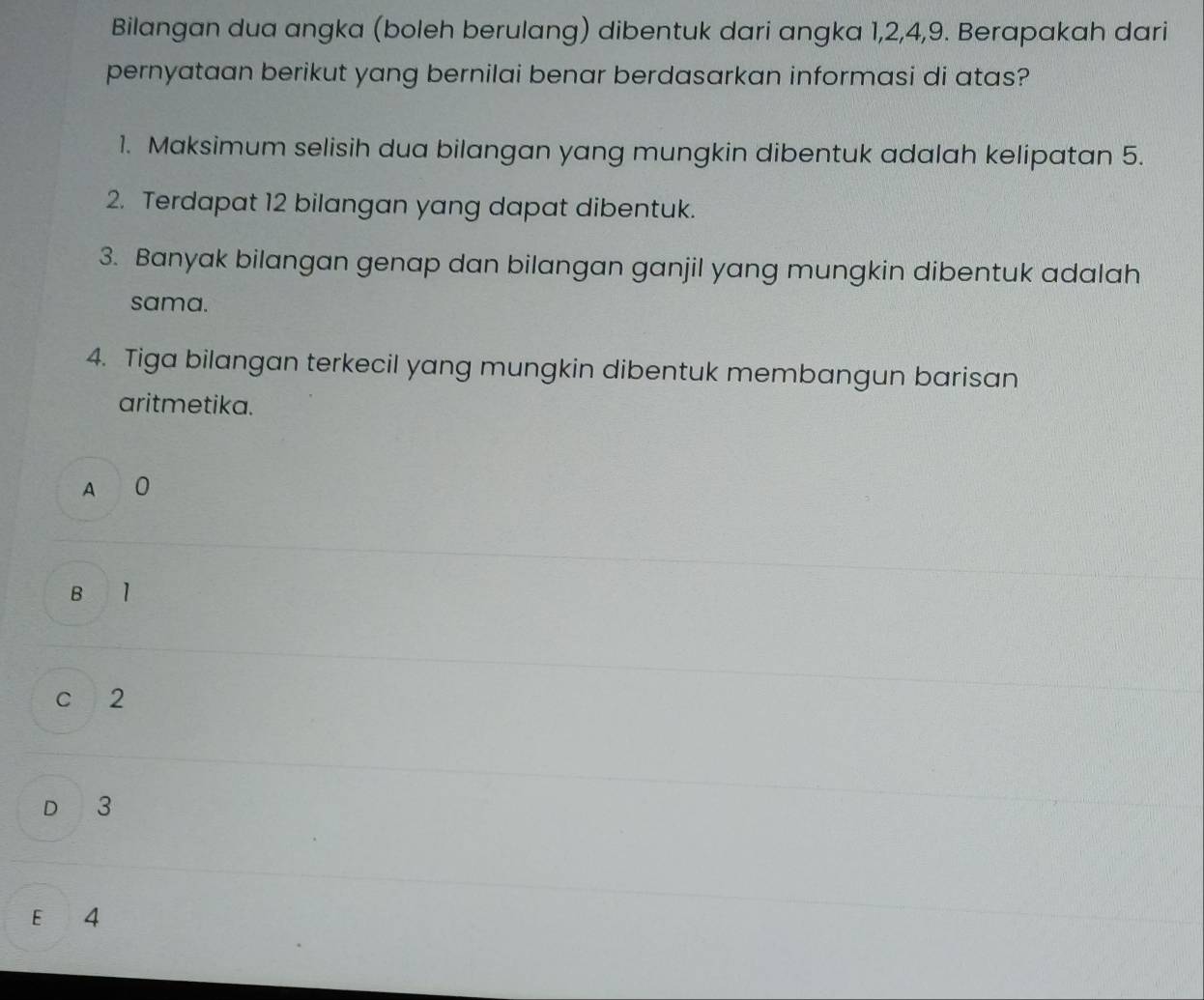 Bilangan dua angka (boleh berulang) dibentuk dari angka 1, 2, 4, 9. Berapakah dari
pernyataan berikut yang bernilai benar berdasarkan informasi di atas?
1. Maksimum selisih dua bilangan yang mungkin dibentuk adalah kelipatan 5.
2. Terdapat 12 bilangan yang dapat dibentuk.
3. Banyak bilangan genap dan bilangan ganjil yang mungkin dibentuk adalah
sama.
4. Tiga bilangan terkecil yang mungkin dibentuk membangun barisan
aritmetika.
A 0
B l
c 2
D 3
E 4