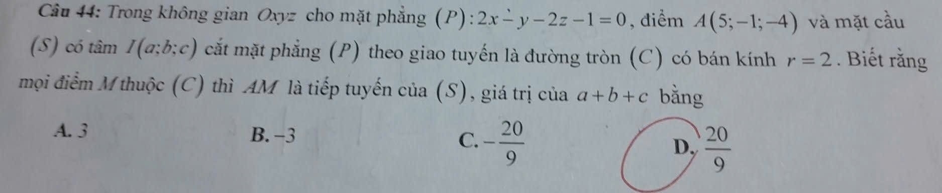 Trong không gian Oxyz cho mặt phẳng (P): 2x-y-2z-1=0 , điểm A(5;-1;-4) và mặt cầu
(S) có tâm I(a;b;c) cắt mặt phẳng (P) theo giao tuyến là đường tròn (C) có bán kính r=2. Biết rằng
mọi điểm M thuộc (C) thì AM là tiếp tuyến của (S), giá trị của a+b+c bằng
A. 3 B. -3 C. - 20/9  D,  20/9 