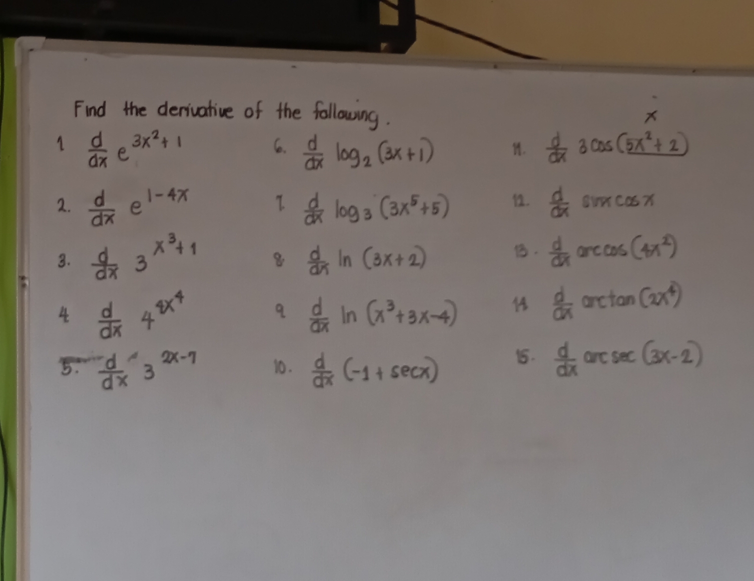 Find the derivative of the following. 
1  d/dx e^(3x^2)+1
6.  d/dx log _2(3x+1)  d/dx 3cos (5x^2+2)
I. 
2.  d/dx  E 1-4x 2.  d/dx sin xcos x
 d/dx log _3(3x^5+5)
3.  d/dx 3^(x^3)+1
8  d/dx ln (3x+2).  d/dx arccos (4x^2)
4  d/dx 4^(4x^4)
9  d/dx ln (x^3+3x-4)
 d/dx arctan (2x^4)
1.  d/dx 
5.  d/dx 3^(2x-7) 10.  d/dx (-1+sec x) are sec (3x-2)