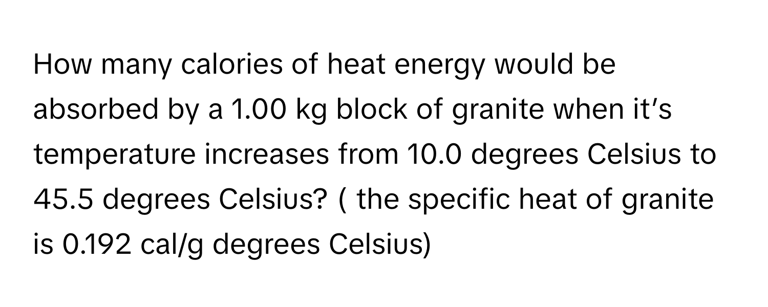 How many calories of heat energy would be absorbed by a 1.00 kg block of granite when it’s temperature increases from 10.0 degrees Celsius to 45.5 degrees Celsius? ( the specific heat of granite is 0.192 cal/g degrees Celsius)