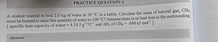 PRACTICE QUESTION 4 
A student wanted to boil 2.0 kg of water at 20°C in a kettle. Calculate the mass of natural gas, CH₄, 
must be burned to raise this quantity of water to 100°C ? Assume there is no heat loss to the surrounding. 
[ specific heat capacity of water =4.18Jg^(-1circ)C^(-1) and △ H_c of CH_4=-890kJmol^(-1)]
Answer