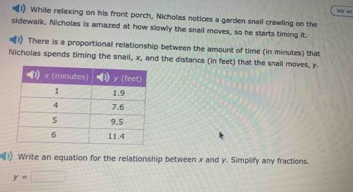 Ver en 
While relaxing on his front porch, Nicholas notices a garden snail crawling on the 
sidewalk. Nicholas is amazed at how slowly the snail moves, so he starts timing it. 
There is a proportional relationship between the amount of time (in minutes) that 
Nicholas spends timing the snail, x, and the distance (in feet) that the snail moves, y. 
Write an equation for the relationship between x and y. Simplify any fractions.
y=□