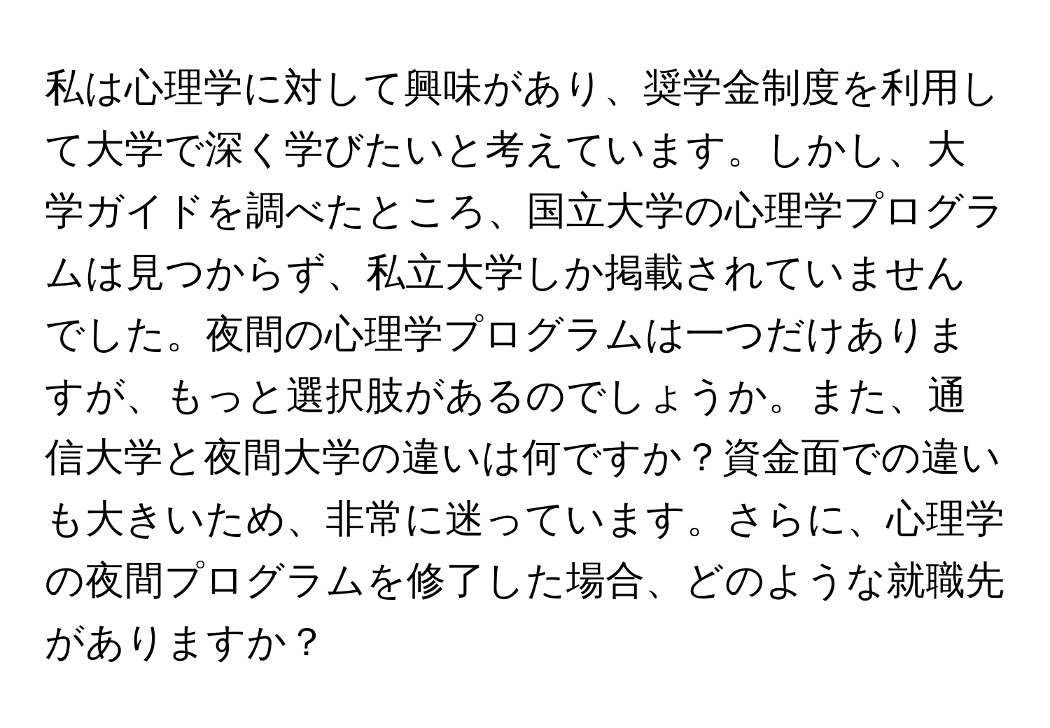 私は心理学に対して興味があり、奨学金制度を利用して大学で深く学びたいと考えています。しかし、大学ガイドを調べたところ、国立大学の心理学プログラムは見つからず、私立大学しか掲載されていませんでした。夜間の心理学プログラムは一つだけありますが、もっと選択肢があるのでしょうか。また、通信大学と夜間大学の違いは何ですか？資金面での違いも大きいため、非常に迷っています。さらに、心理学の夜間プログラムを修了した場合、どのような就職先がありますか？