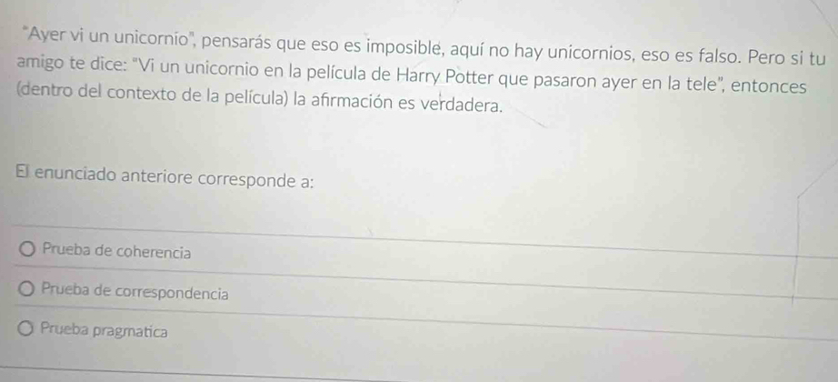 'Ayer vi un unicornio', pensarás que eso es imposible, aquí no hay unicornios, eso es falso. Pero si tu
amigo te dice: "Vi un unicornio en la película de Harry Potter que pasaron ayer en la tele", entonces
(dentro del contexto de la película) la afrmación es verdadera.
El enunciado anteriore corresponde a:
Prueba de coherencia
Prueba de correspondencia
Prueba pragmatica