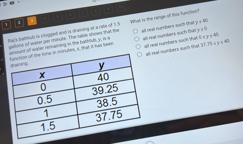 7 8 9 10
1 2 3 4 5 6
Raj's bathtub is clogged and is draining at a rate of 1.5 What is the range of this function?
gallons of water per minute. The table shows that the all real numbers such that y≤ 40
all real numbers such that 0≤ y≤ 40
time in minutes, x, that it has been all real numbers such that y≥ 0
amount of water remaining in the bathtub, y, is a
all real numbers such that 37.75≤ y≤ 40