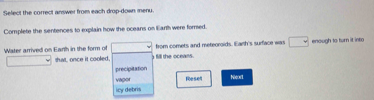 Select the correct answer from each drop-down menu.
Complete the sentences to explain how the oceans on Earth were formed.
Water arrived on Earth in the form of from comets and meteoroids. Earth's surface was 10000) enough to turn it into
that, once it cooled, fill the oceans.
precipitation
vapor Reset Next
icy debris