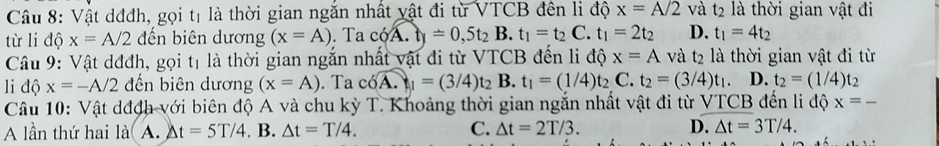 Vật dđđh, gọi tị là thời gian ngắn nhất vật đi từ VTCB đên li độ x=A/2 và t_2 là thời gian vật đi
từ li độ x=A/2 ến biên dương (x=A). Ta c6overline A.ty=0,5t_2B.t_1=t_2C.t_1=2t_2 D. t_1=4t_2
t_2
Câu 9: Vật dđđh, gọi tị là thời gian ngắn nhất vật đi từ VTCB đến li độ x=A và t2 là thời gian vật đi từ
l độ x=-A/2 đến biên dương (x=A). Ta c6overline A._1=(3/4)t_2 B. t_1=(1/4)t_2 ( t_2=(3/4)t_1. D. t_2=(1/4)t_2
Câu 10: Vật dđch với biên độ A và chu kỳ T. Khoảng thời gian ngắn nhất vật đi từ VTCB 3 đến li độ x=_ 
A lần thứ hai là A. △ t=5T/4. B. △ t=T/4. C. △ t=2T/3. D. △ t=3T/4.