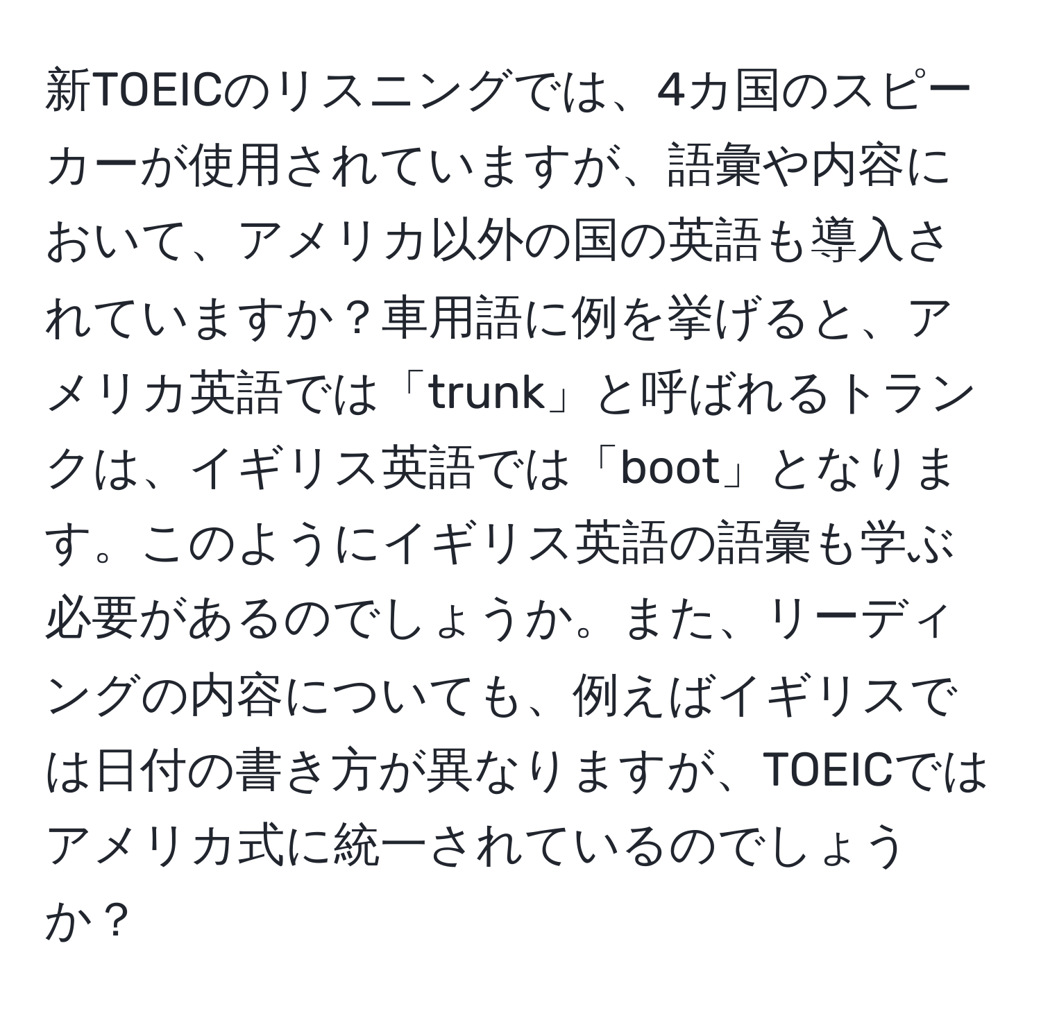 新TOEICのリスニングでは、4カ国のスピーカーが使用されていますが、語彙や内容において、アメリカ以外の国の英語も導入されていますか？車用語に例を挙げると、アメリカ英語では「trunk」と呼ばれるトランクは、イギリス英語では「boot」となります。このようにイギリス英語の語彙も学ぶ必要があるのでしょうか。また、リーディングの内容についても、例えばイギリスでは日付の書き方が異なりますが、TOEICではアメリカ式に統一されているのでしょうか？