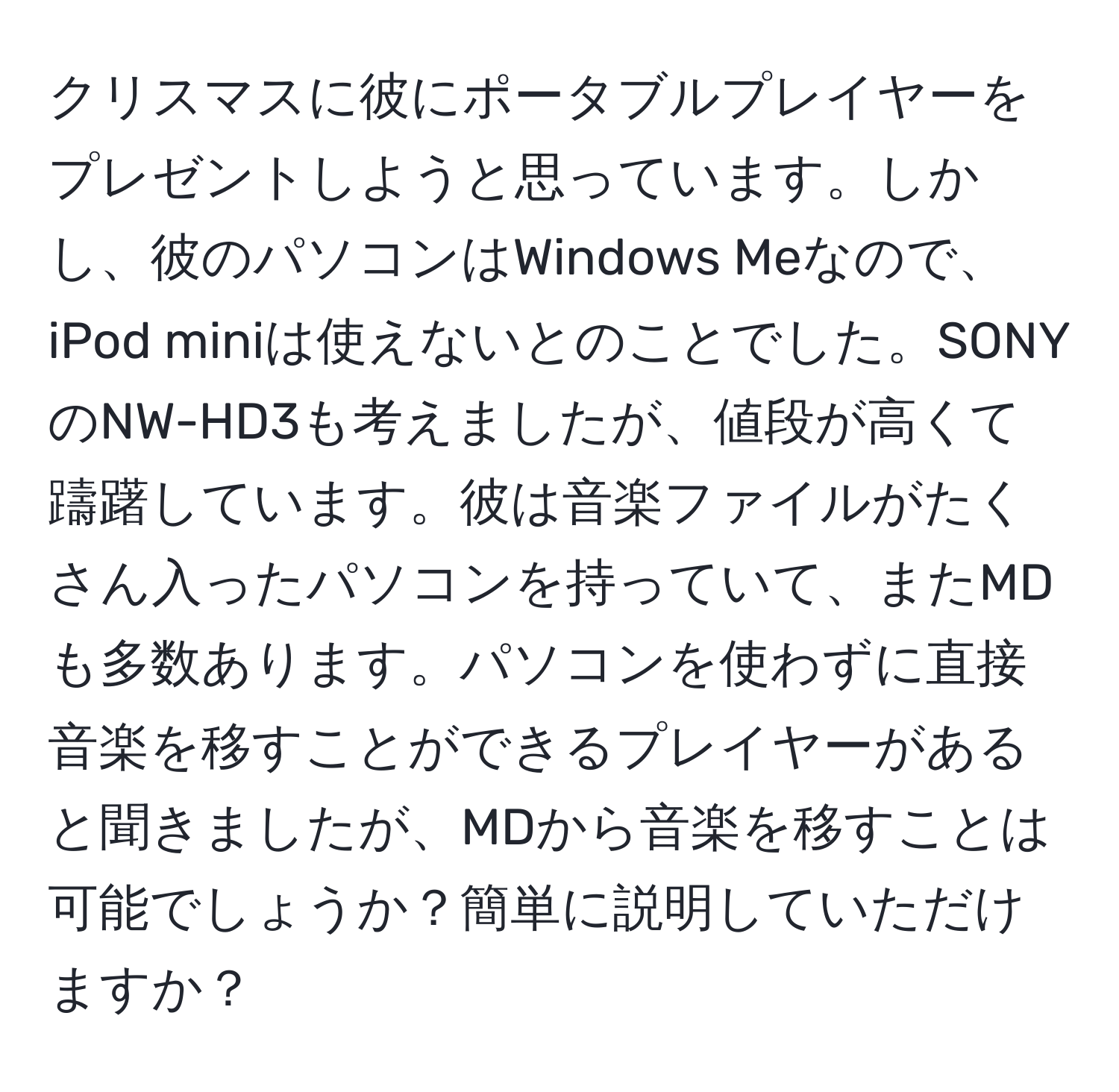 クリスマスに彼にポータブルプレイヤーをプレゼントしようと思っています。しかし、彼のパソコンはWindows Meなので、iPod miniは使えないとのことでした。SONYのNW-HD3も考えましたが、値段が高くて躊躇しています。彼は音楽ファイルがたくさん入ったパソコンを持っていて、またMDも多数あります。パソコンを使わずに直接音楽を移すことができるプレイヤーがあると聞きましたが、MDから音楽を移すことは可能でしょうか？簡単に説明していただけますか？