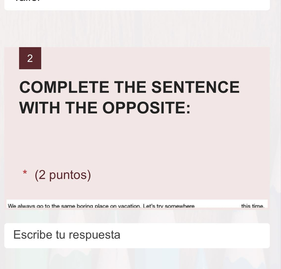 COMPLETE THE SENTENCE 
WITH THE OPPOSITE: 
* (2 puntos) 
We alwavs go to the same boring place on vacation. Let's trv somewhere this time. 
Escribe tu respuesta