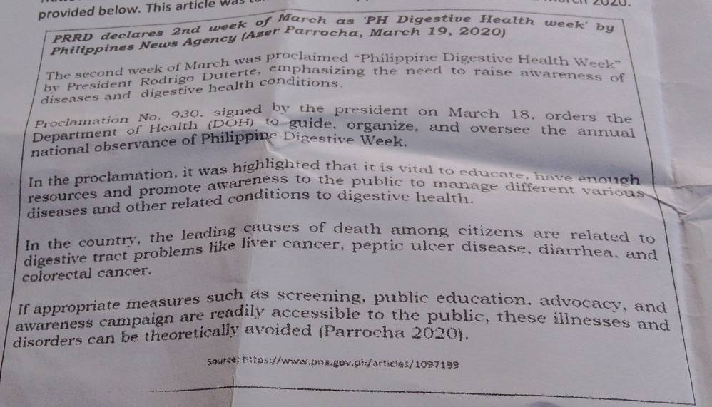 provided below. This article was 

PRRD declares 2nd week of March as 'PH Digestive Health week' by 
Philippines News Agency (Azer Parrocha, March 19, 2020) 
The second week of March was proclaimed “Philippine Digestive Health Week” 
by President Rodrigo Duterte, emphasizing the need to raise awareness of 
diseases and digestive health conditions. 
Proclamation No. 930, signed by the president on March 18, orders the 
Department of Health (DOH) to guide, organize, and oversee the annual 
national observance of Philippine Digestive Week. 
In the proclamation, it was highlighted that it is vital to educate, have enough 
resources and promote awareness to the public to manage different various 
diseases and other related conditions to digestive health 
In the country, the leading causes of death among citizens are related to 
digestive tract problems like liver cancer, peptic ulcer disease, diarrhea, and 
colorectal cancer. 
If appropriate measures such as screening, public education, advocacy, and 
awareness campaign are readily accessible to the public, these illnesses and 
disorders can be theoretically avoided (Parrocha 2020). 
Source:https://www.pra.gov.ph/articles/1097199