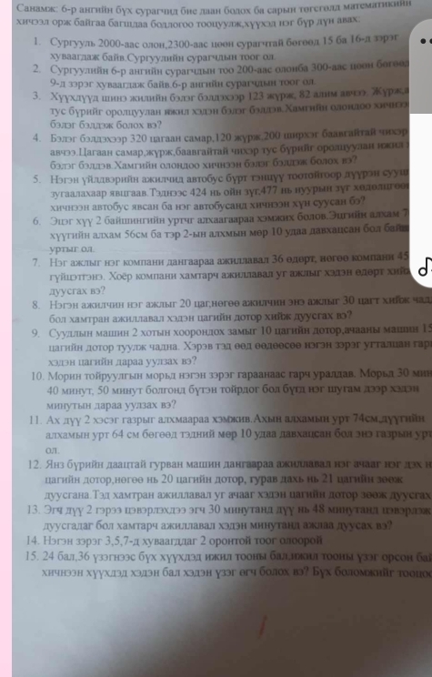 Санамж: б-р ангнйн бух сурагчлия бне ллаан болох ба сарын тθгсгθлд математикннη
хичээл орь баїгаа багшшлаа бодлогоо тοоцуулкххуухаа нэг бур дун авах:
1. Сургууль 200о-аас олон,23оо-аас иоон сурагчай богоол 15 ба 1б-ллронг
хувааглаж байв.Сургуулийн сурагчιьн тοог ол
2. Cургуулнйн б-р ангнйн сурагчилньн тοо 20θ-аас олонба 30θ-аас цоон богоол
9-д ззрэг хувааглаж байв.б-р ангнйн сурагчньн тоог ол
3. Χуухдууд иннэ πншйн бэлэг бллдэхээр 123 журж, δ2 алнм авя журжа
tyc бγphй οролπууан нин хνη бэ бэцтэв Χамтηйη αлонаοо хнчн
63л3г 63.113æ 60л0x b3?
4. Бэлг бэддхэр 320 иагаан самар,120 лурэ,200 инрхэг баавгантав чхр
авчээ.Цагаан самархжурж.баавгайтай чнхэр тус бурийг ороануулан нлн
633г 63.13b.Xamthйн 0лонл00 xhчh33н 63л3 633к 60л0х b3?
5. Нэгэн уйλлвэрнйн акиетчнд автобус бурт тэнцуу тοσπσйτоор дуурэн сууш
зугаалахаар явигвав.Тлалнээс 424 нь ойн зуг,477 иь нуурьн зуг хθдолнгеег
хичнээн автобус явсан ба нэг автобусандхичнээн хуh cуусан бэ?
6. Эиэг хуу 2 байиннгийн уртчг алхаагаараа хэмннх болов.Эигиін алхам 7
хуугнйн алхам 56cм ба тэр 2-ын алхмын мθр 10 удаа давхацсан бол ба
уртыг ол.
7. Нэгажсιыг нэг компанндангаараа ажнлглавал36 едерт, негθθ компанн 45
гуйιэπтэнэ. Χοёр комланн хамтарч ажнлшавал уг ажлыг хэдэн елерτ хий
дуусгах вэ?
8. Həгэн axитчнн hɔr axыr 20 цar,heree aжηtнη энɔ axыr 30 hart хhik чa
бол хамтран ажнлшлавал халэн цагнйн доτор хиίк дуусгах в?
9. Суулышын мацин 2 хотын хооронлдох замыг 10 цагнйη доτордачааны маиеин 15
цагнйн лоτор туульк чаднае Χэрэв тαд θθд θθлθесее нэгэн зэрэг угталиан гарι
xэ/1эн цагнйн дараа уулзах вэ?
10. Морнн тойруулгын морьденэгэн зэрэг гараанаас гарч урадлаве Морьд 30 мин
40 мннут, 50 мннут болгонд бутзн тοйрдог бол бугл нэг шугам дэр хзаэн
минутын дараа уулзах вэ?
11. Ах луу 2 хэсэг газрыг алхмаараа хэмкив.Ахьн алхамьн урт 74гмцдуугнн
алхамын урт 64 см бθгθθдόтэдний мер 10 удаа давхацсан бол знэ газрын урὶ
OL.
12. Анз бурийн даацтай гурван машеин дангаараа акиллавал нэг ачааг нэг лэх н
цагнйн доτоренегθθ нь 20 цагнйη дοτор, гурав дахь нь 21 цагиіη зθеж
дуусганаТэл хамтран ажнлшлавал уг ачааг хэлэн цагнйн доτор зθеж луусгах
13. Эгчдуу 2 гэрээ цэвэрлэхлдэээгч 30 мннутанддуу нь 48 мннутанл дэвэрлэ
луусгалаг бол хамтарч ажилшлавал хэдэн минутанл ажлаа луусах вэ?
14. Нэгэн зэрэг 3,5,7-д хуваагдлаг 2 оронтой тοог олоорой
15. 24 бал36 узэгнээс бух хуухдэд нькн тооны бадикш тооны узэг орсон баi
xhчн33н xууx.13,1 x3,13н ба.л x3,д3н у33г eгч б0л0х в3? Буx боломкнйr т0о0(