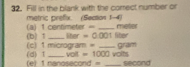 Fill in the blank with the correct number or 
metric prefix. (Section 1-4) 
(a) 1 centimeter = _ meter
(b) 1 _ liter =0 001 liter
(c) 1 microgram = _ gram
(d) 1 _ voit =1000 volts
(e) 1 nanosecond = _ second