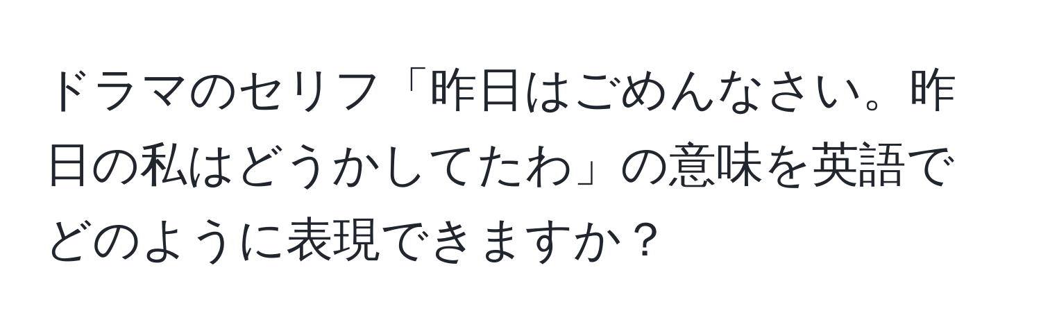 ドラマのセリフ「昨日はごめんなさい。昨日の私はどうかしてたわ」の意味を英語でどのように表現できますか？