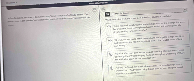 Drectina √
THIS IS A PRACTICE TEST
''Cilen Rebuked, Yer Always Back Returning'' is an 1846 poem by Emily Bronté. The 10
peem conweys the speaker's determination to experience the countryside around her: Mark for Review
Which quotation from the poem most effectively illustrates the claim?
_
"Often rebuked, yet always back returning / To those first feelings that were
born with me, / And leaving busy chase of wealth and learning / For idle
dreams of things which cannot be."
"I'll walk, but not in old heroic traces, / And not in paths of high morality, /
And not among the half-distinguished faces, / The clouded forms of long-
past history."
"I'll walk where my own nature would be leading: / It vexes me to choose
another guide: / Where the grey flocks in ferny glens are feeding; / Where
the wild wind blows on the mountain side."
"To-day, I will seek not the shadowy region; / Its unsustaining vastness
waxes drear; / And visions rising, legion after legion, / Bring the unreal
world too strangely near.'