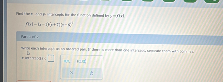 Find the x - and y - intercepts for the function defined by y=f(x).
f(x)=(x-1)(x+7)(x+6)^2
Part 1 of 2
Write each intercept as an ordered pair. If there is more than one intercept, separate them with commas.
x-intercept(s): □,□,… (□ ,□ )
×