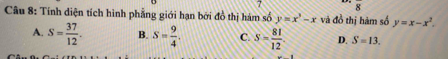 7
8 
Câu 8: Tính diện tích hình phẳng giới hạn bởi đồ thị hàm số y=x^3-x và do^O thị hàm số y=x-x^2.
A. S= 37/12 . S= 9/4 . 
B.
C. S= 81/12 .
D. S=13.