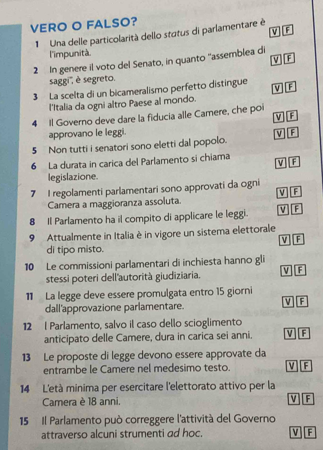 VERO O FALSO?
v F
1 Una delle particolarità dello status di parlamentare è
l'impunità.
v F
2 In genere il voto del Senato, in quanto “assemblea di
saggi'', è segreto.
3 La scelta di un bicameralismo perfetto distingue V][F
l'Italia da ogni altro Paese al mondo.
4 Il Governo deve dare la fiducia alle Camere, che poi
V][F
approvano le leggi. v F
5 Non tutti i senatori sono eletti dal popolo.
6 La durata in carica del Parlamento si chiama
V F
legislazione.
7 I regolamenti parlamentari sono approvati da ogni
V F
Camera a maggioranza assoluta.
8 Il Parlamento ha il compito di applicare le leggi. V If
9 Attualmente in Italia è in vigore un sistema elettorale
V F
di tipo misto.
10 Le commissioni parlamentari di inchiesta hanno gli
stessi poteri dell'autorità giudiziaria.
V F
11 La legge deve essere promulgata entro 15 giorni
dall'approvazione parlamentare. V F
12 l Parlamento, salvo il caso dello scioglimento
anticipato delle Camere, dura in carica sei anni. V F
13 Le proposte di legge devono essere approvate da
entrambe le Camere nel medesimo testo. V F
14 L'età minima per esercitare l'elettorato attivo per la
Camera è 18 anni. F
15 Il Parlamento può correggere l'attività del Governo
attraverso alcuni strumenti ad hoc. v F