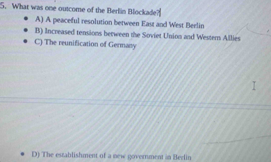 What was one outcome of the Berlin Blockade
A) A peaceful resolution between East and West Berlin
B) Increased tensions between the Soviet Union and Western Allies
C) The reunification of Germany
D) The establishment of a new government in Berlin