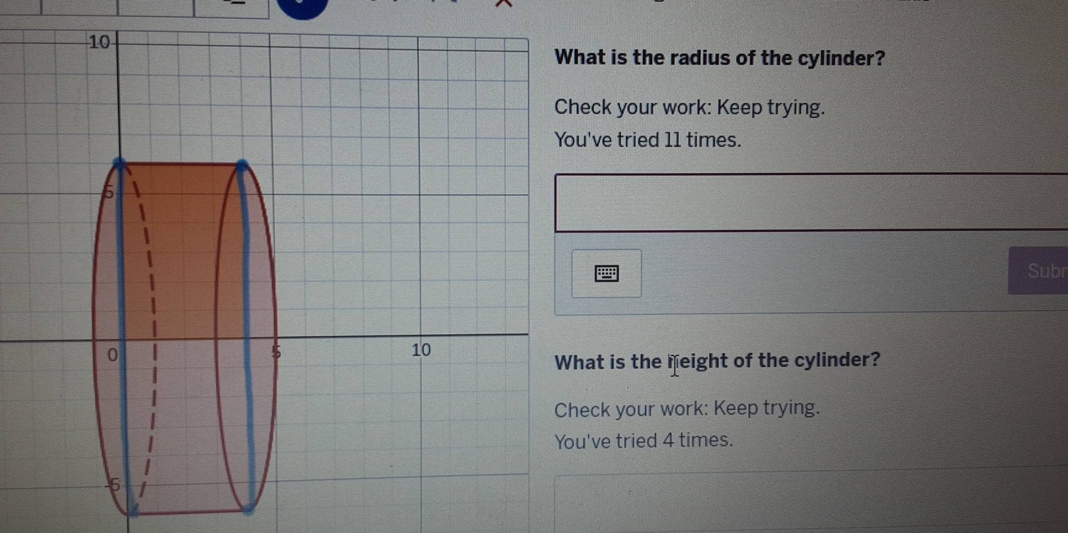 is the radius of the cylinder? 
ck your work: Keep trying. 
ve tried 11 times. 
Subr 
t is the feight of the cylinder? 
ck your work: Keep trying. 
ve tried 4 times.