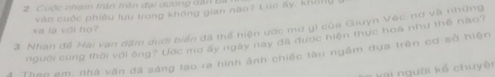 Cuộc chạm trận trên đại dương dân Ba 
vào cuộc phiêu lưu trong không gian nào? Lúc ấy, khổng 
3. Nhan đề Hai vạn dặm dưới biển đã thể hiện ước mơ gì của Giuyn Vec-nơ và những xa lạ với họ? 
người cung thời với ông? Ước mơ ấy ngày nay đã được hiện thực hoá như thế nào? 
* Theo em. nhà văn đã sáng tạo ra hình ảnh chiếc tàu ngầm dựa trên cơ sở hiện 
n v ai người kể chuyện