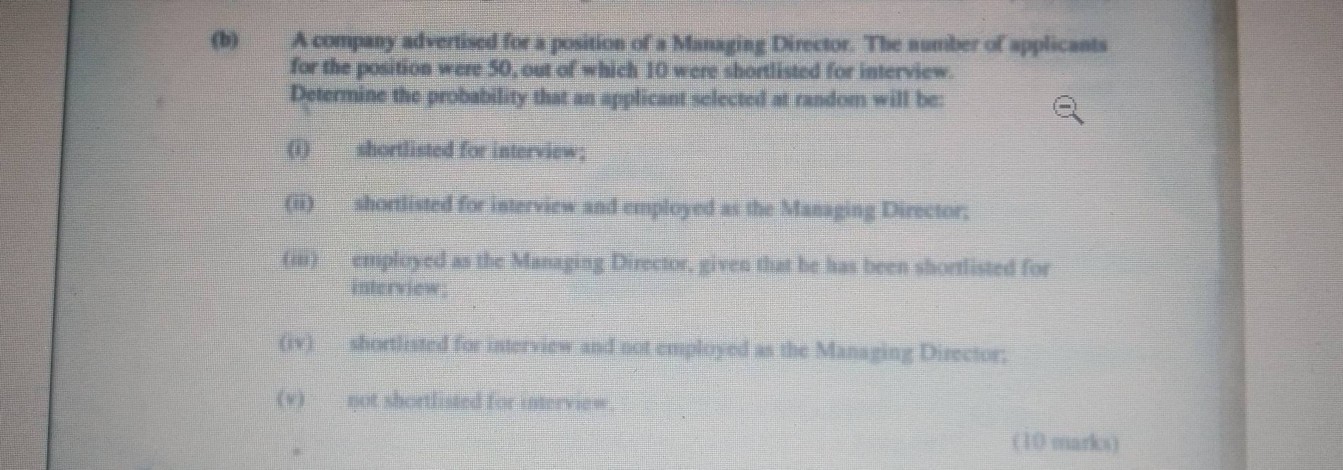 A company advertised for a position of a Managing Director. The number of applicants
for the position were 50, out of which 10 were shortlisted for interview.
Determine the probability that an applicant selected at random will be:
ω
(ii) ___ shortlisted for interview and employed as the Managing Director.
employed as the Managing Director, given that be has been shortlisted for
nerview
(iv) shortlisted for interview and not employed as the Managing Director;
(w
(10 marks)