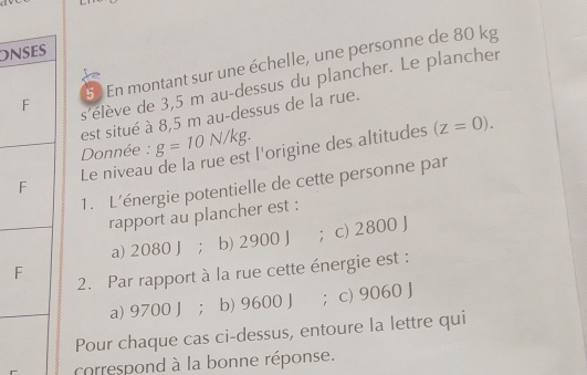 On
5 En montant sur une échelle, une personne de 80 kg
s'élève de 3,5 m au-dessus du plancher. Le plancher
est situé à 8,5 m au-dessus de la rue.
Donnée : g=10N/kg. 
Le niveau de la rue est l'origine des altitudes
(z=0). 
1. L'énergie potentielle de cette personne par
rapport au plancher est :
F ；c) 2800 J
a) 2080 J; b) 2900 J
2. Par rapport à la rue cette énergie est :
a) 9700 J; b) 9600 J ； c) 9060 J
Pour chaque cas ci-dessus, entoure la lettre qui
correspond à la bonne réponse.