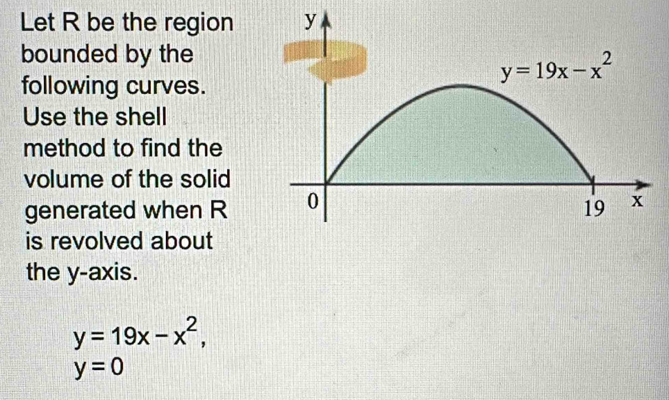 Let R be the region
bounded by the
following curves.
Use the shell
method to find the
volume of the solid
generated when R
is revolved about
the y-axis.
y=19x-x^2,
y=0