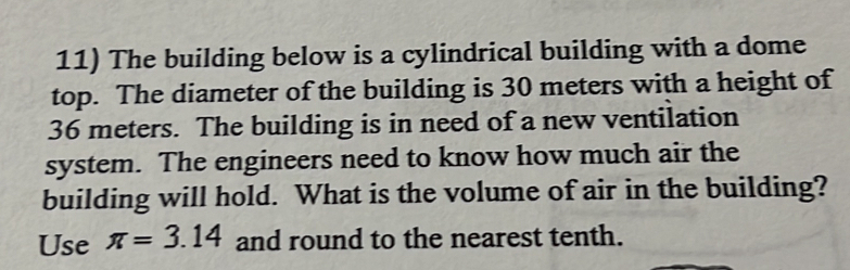 The building below is a cylindrical building with a dome 
top. The diameter of the building is 30 meters with a height of
36 meters. The building is in need of a new ventilation 
system. The engineers need to know how much air the 
building will hold. What is the volume of air in the building? 
Use π =3.14 and round to the nearest tenth.