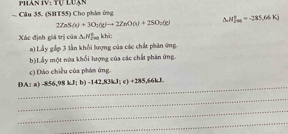 PHÂN IV: TULUAN 
Câu 35. (SBT55) Cho phản ứng
2ZnS(s)+3O_2(g)to 2ZnO(s)+2SO_2(g)
△ _rH_(298)^0=-285,66Kj
Xác định giá trị của △ _rH_(298)^0 khi: 
a) Lấy gấp 3 lần khối lượng của các chất phản ứng. 
b)Lấy một nửa khối lượng của các chất phản ứng. 
c) Đảo chiều của phản ứng. 
_ 
DA: a) -856,98 kJ; b) -142,83kJ; c) ∠ O 85,66kJ. 
_ 
_ 
_