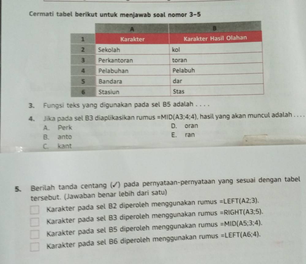 Cermati tabel berikut untuk menjawab soal nomor 3-5
3. Fungsi teks yang digunakan pada sel B5 adalah . . . .
4. Jika pada sel B3 diaplikasikan rumus =MID(A3;4;4) , hasil yang akan muncul adalah . . . .
A. Perk D. oran
B. anto E. ran
C. kant
5. Berilah tanda centang (✓) pada pernyataan-pernyataan yang sesuai dengan tabel
tersebut. (Jawaban benar lebih dari satu)
Karakter pada sel B2 diperoleh menggunakan rumus =LEFT(A2;3).
Karakter pada sel B3 diperoleh menggunakan rumus =RIGHT(A3;5).
Karakter pada sel B5 diperoleh menggunakan rumus =MID(A5;3;4).
Karakter pada sel B6 diperoleh menggunakan rumus =LEFT(A6;4).