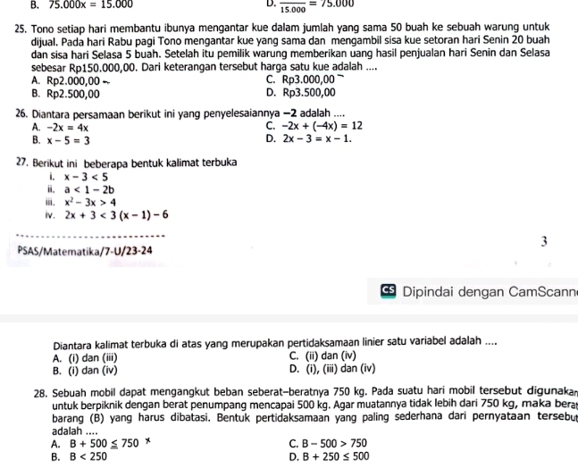 B. 75.000x=15.000 D. frac 15.000=75.000
25. Tono setiap hari membantu ibunya mengantar kue dalam jumlah yang sama 50 buah ke sebuah warung untuk
dijual. Pada hari Rabu pagi Tono mengantar kue yang sama dan mengambil sisa kue setoran hari Senin 20 buah
dan sisa hari Selasa 5 buah. Setelah itu pemilik warung memberikan uang hasil penjualan hari Senin dan Selasa
sebesar Rp150.000,00. Dari keterangan tersebut harga satu kue adalah ....
A. Rp2.000,00 C. Rp3.000,00
B. Rp2.500,00 D. Rp3.500,00
26. Diantara persamaan berikut ini yang penyelesaiannya −2 adalah ....
C.
A. -2x=4x -2x+(-4x)=12
B. x-5=3 D. 2x-3=x-1.
27. Berikut ini beberapa bentuk kalimat terbuka
i. x-3<5</tex>
ii. a<1-2b</tex>
ⅲ. x^2-3x>4
iv. 2x+3<3(x-1)-6
3
PSAS/Matematika/7-U/23-24
a Dipindai dengan CamScann
Diantara kalimat terbuka di atas yang merupakan pertidaksamaan linier satu variabel adalah ....
A. (i) dan (iii) C. (ii) dan (iv)
B. (i) dan (iv) D. (i), (iii) dan (iv)
28. Sebuah mobil dapat mengangkut beban seberat-beratnya 750 kg. Pada suatu hari mobil tersebut digunaka
untuk berpiknik dengan berat penumpang mencapai 500 kg. Agar muatannya tidak lebih dari 750 kg, maka bera
barang (B) yang harus dibatasi. Bentuk pertidaksamaan yang paling sederhana dari pernyataan tersebut
adalah ....
A. B+500≤ 750 *
C. B-500>750
B. B<250</tex> D. B+250≤ 500