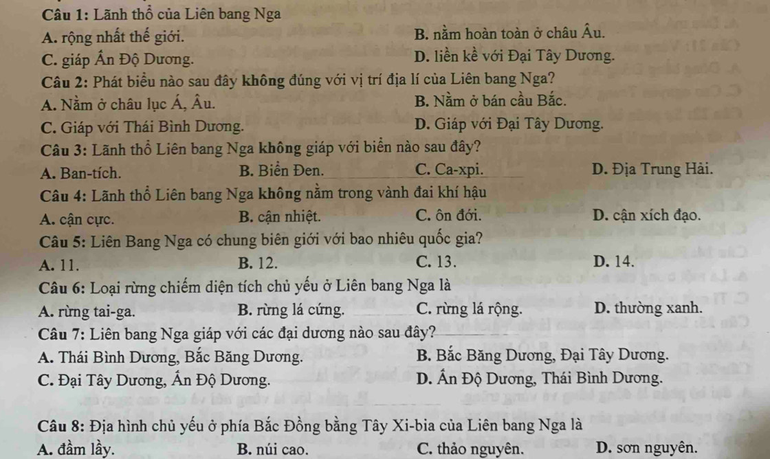 Lãnh thổ của Liên bang Nga
A. rộng nhất thế giới. B. nằm hoàn toàn ở châu Âu.
C. giáp Ấn Độ Dương.
D. liền kề với Đại Tây Dương.
Câu 2: Phát biểu nào sau đây không đúng với vị trí địa lí của Liên bang Nga?
A. Nằm ở châu lục Á, Âu. B. Nằm ở bán cầu Bắc.
C. Giáp với Thái Bình Dương. D. Giáp với Đại Tây Dương.
Câu 3: Lãnh thổ Liên bang Nga không giáp với biển nào sau đây?
A. Ban-tích. B. Biển Đen. C. Ca-xpi. D. Địa Trung Hải.
Câu 4: Lãnh thổ Liên bang Nga không nằm trong vành đai khí hậu
A. cận cực. B. cận nhiệt. C. ôn đới. D. cận xích đạo.
Câu 5: Liên Bang Nga có chung biên giới với bao nhiêu quốc gia?
A. 11. B. 12. C. 13. D. 14.
Câu 6: Loại rừng chiếm diện tích chủ yếu ở Liên bang Nga là
A. rừng tai-ga. B. rừng lá cứng. C. rừng lá rộng. D. thường xanh.
Câu 7: Liên bang Nga giáp với các đại dương nào sau đây?
A. Thái Bình Dương, Bắc Băng Dương. B. Bắc Băng Dương, Đại Tây Dương.
C. Đại Tây Dương, Ấn Độ Dương. D. Ấn Độ Dương, Thái Bình Dương.
Câu 8: Địa hình chủ yếu ở phía Bắc Đồng bằng Tây Xi-bia của Liên bang Nga là
A. đầm lầy. B. núi cao. C. thảo nguyên. D. sơn nguyên.