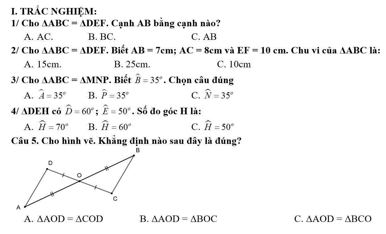 TRÁC NGHIỆM:
1/ Cho △ ABC=△ DEF. Cạnh AB bằng cạnh nào?
A. AC. B. BC. C. AB
2/ Cho △ ABC=△ DEF. Biết AB=7cm; AC=8cmvaEF=10cm. Chu vi của △ ABC là:
A. 15cm. B. 25cm. C. 10cm
3/ Cho △ ABC=△ MNP. Biết widehat B=35°. Chọn câu đúng
A. hat A=35° B. widehat P=35° C. widehat N=35°
4/ ∆DEH có widehat D=60°; widehat E=50°. Số đo góc H là:
A. widehat H=70° B. widehat H=60° C. widehat H=50°
Câu 5. Cho hình vẽ. Khẳng định nào sau đây là đúng?
A. △ AOD=△ COD B. △ AOD=△ BOC C. △ AOD=△ BCO