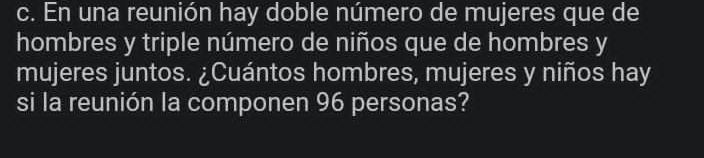 En una reunión hay doble número de mujeres que de 
hombres y triple número de niños que de hombres y 
mujeres juntos. ¿Cuántos hombres, mujeres y niños hay 
si la reunión la componen 96 personas?